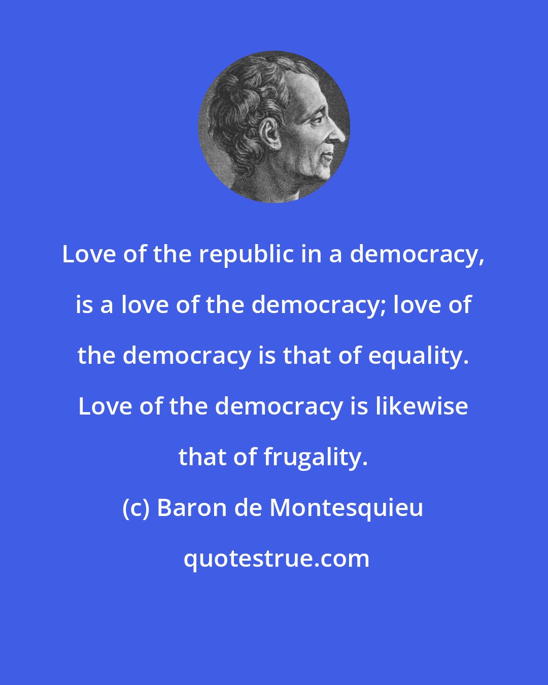 Baron de Montesquieu: Love of the republic in a democracy, is a love of the democracy; love of the democracy is that of equality. Love of the democracy is likewise that of frugality.