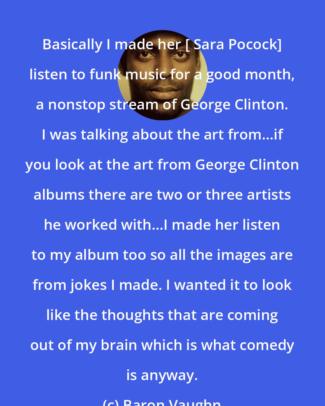 Baron Vaughn: Basically I made her [ Sara Pocock] listen to funk music for a good month, a nonstop stream of George Clinton. I was talking about the art from...if you look at the art from George Clinton albums there are two or three artists he worked with...I made her listen to my album too so all the images are from jokes I made. I wanted it to look like the thoughts that are coming out of my brain which is what comedy is anyway.