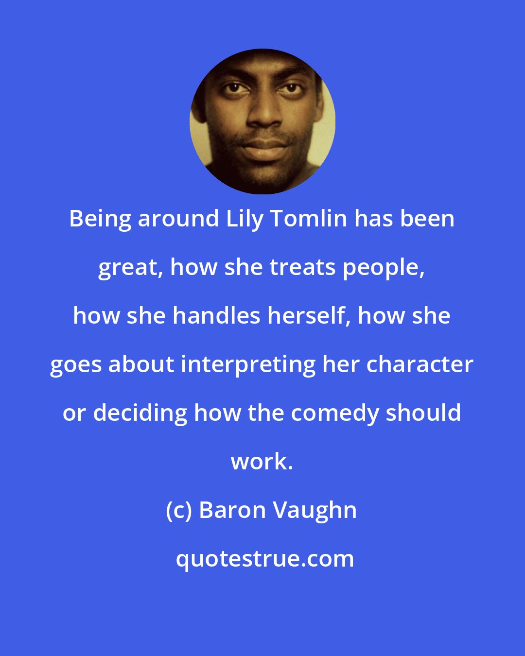 Baron Vaughn: Being around Lily Tomlin has been great, how she treats people, how she handles herself, how she goes about interpreting her character or deciding how the comedy should work.