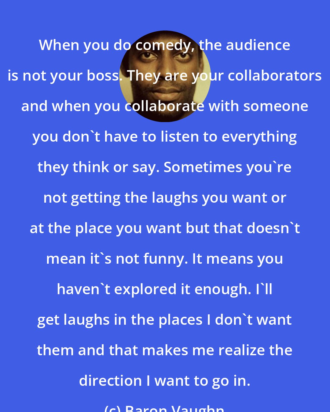 Baron Vaughn: When you do comedy, the audience is not your boss. They are your collaborators and when you collaborate with someone you don't have to listen to everything they think or say. Sometimes you're not getting the laughs you want or at the place you want but that doesn't mean it's not funny. It means you haven't explored it enough. I'll get laughs in the places I don't want them and that makes me realize the direction I want to go in.