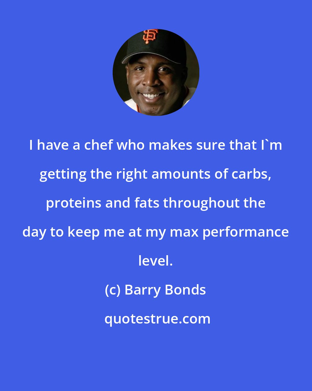 Barry Bonds: I have a chef who makes sure that I'm getting the right amounts of carbs, proteins and fats throughout the day to keep me at my max performance level.