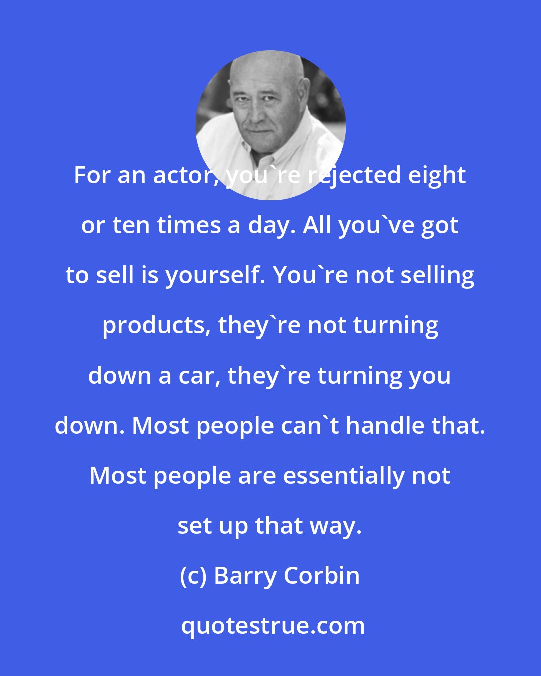 Barry Corbin: For an actor, you're rejected eight or ten times a day. All you've got to sell is yourself. You're not selling products, they're not turning down a car, they're turning you down. Most people can't handle that. Most people are essentially not set up that way.