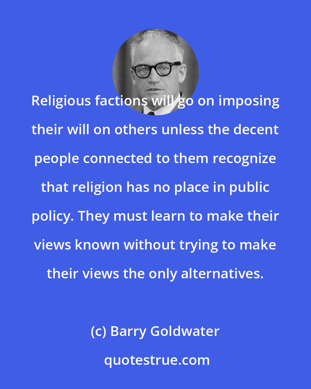 Barry Goldwater: Religious factions will go on imposing their will on others unless the decent people connected to them recognize that religion has no place in public policy. They must learn to make their views known without trying to make their views the only alternatives.