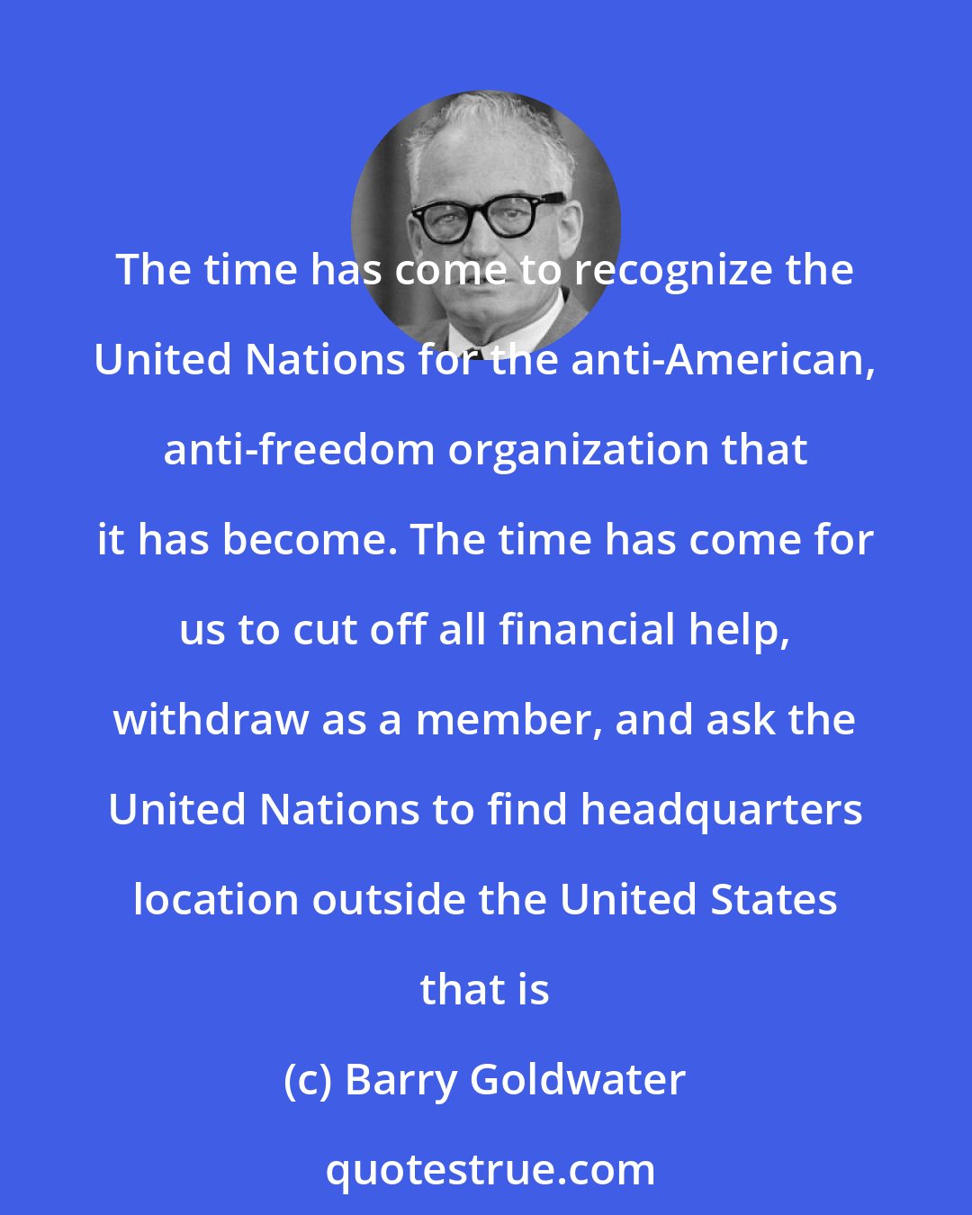 Barry Goldwater: The time has come to recognize the United Nations for the anti-American, anti-freedom organization that it has become. The time has come for us to cut off all financial help, withdraw as a member, and ask the United Nations to find headquarters location outside the United States that is