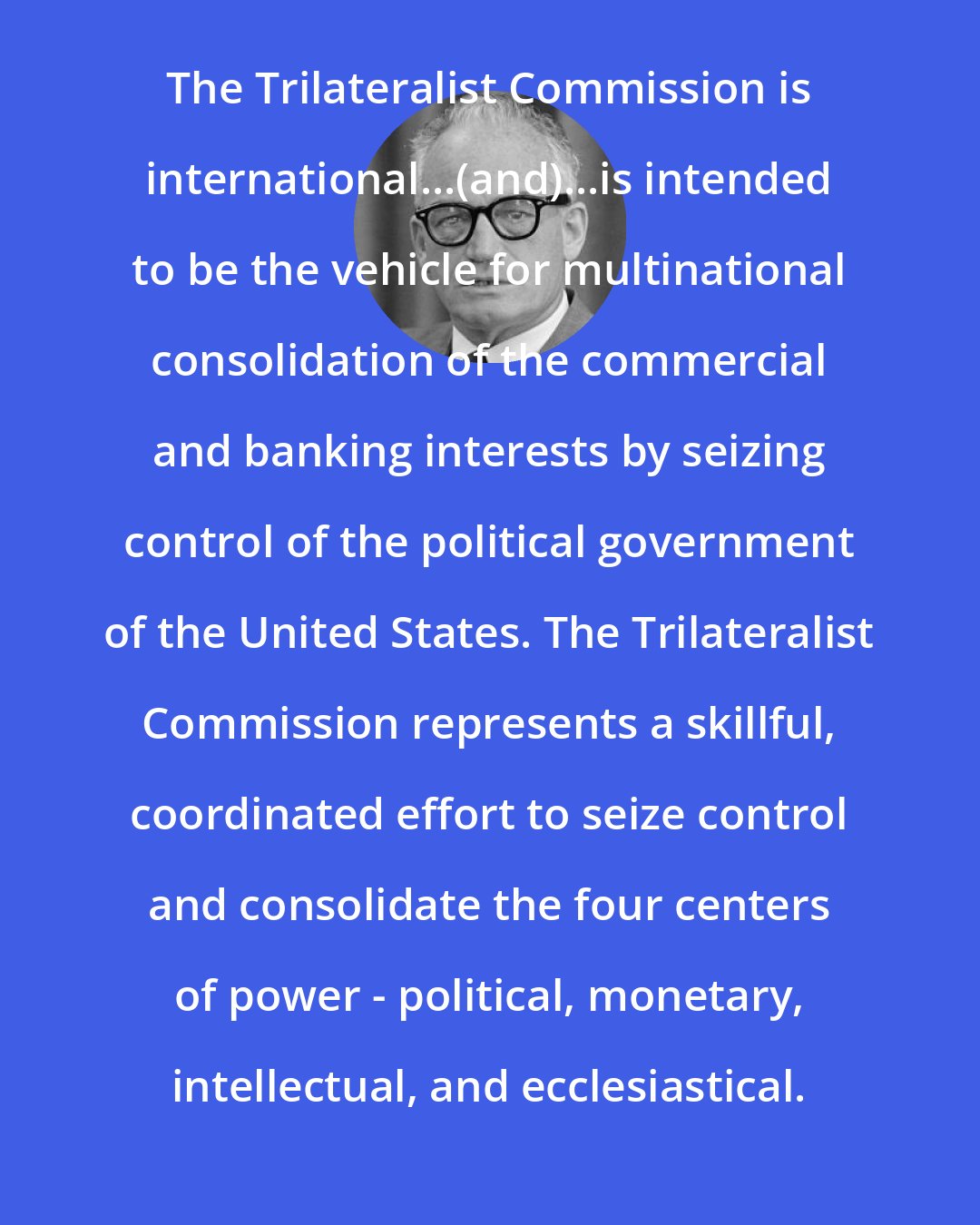 Barry Goldwater: The Trilateralist Commission is international...(and)...is intended to be the vehicle for multinational consolidation of the commercial and banking interests by seizing control of the political government of the United States. The Trilateralist Commission represents a skillful, coordinated effort to seize control and consolidate the four centers of power - political, monetary, intellectual, and ecclesiastical.
