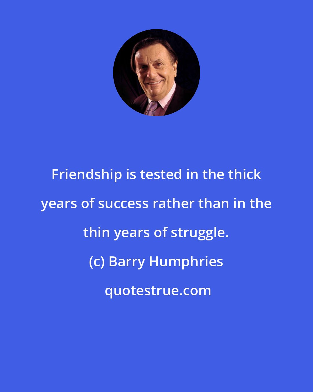 Barry Humphries: Friendship is tested in the thick years of success rather than in the thin years of struggle.
