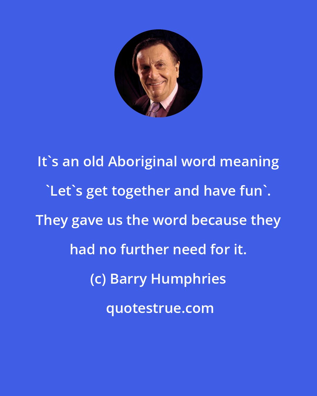 Barry Humphries: It's an old Aboriginal word meaning 'Let's get together and have fun'. They gave us the word because they had no further need for it.