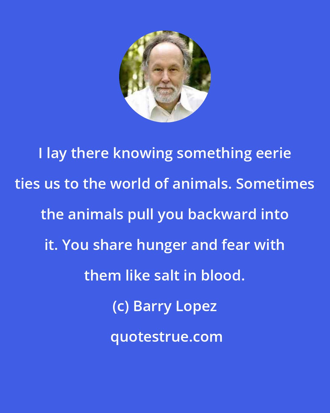 Barry Lopez: I lay there knowing something eerie ties us to the world of animals. Sometimes the animals pull you backward into it. You share hunger and fear with them like salt in blood.