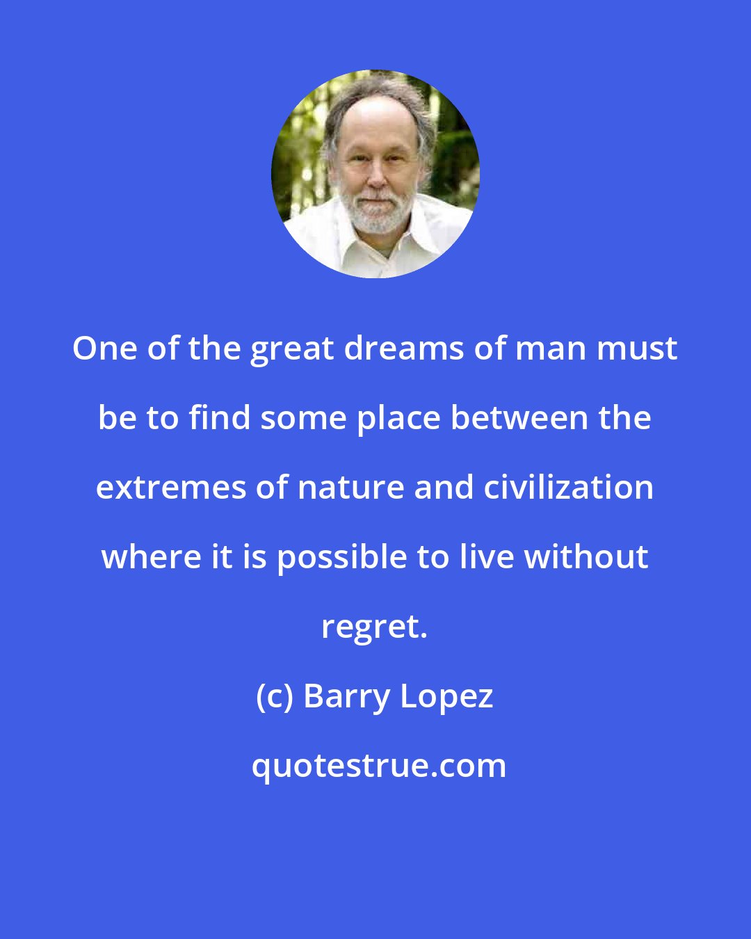 Barry Lopez: One of the great dreams of man must be to find some place between the extremes of nature and civilization where it is possible to live without regret.