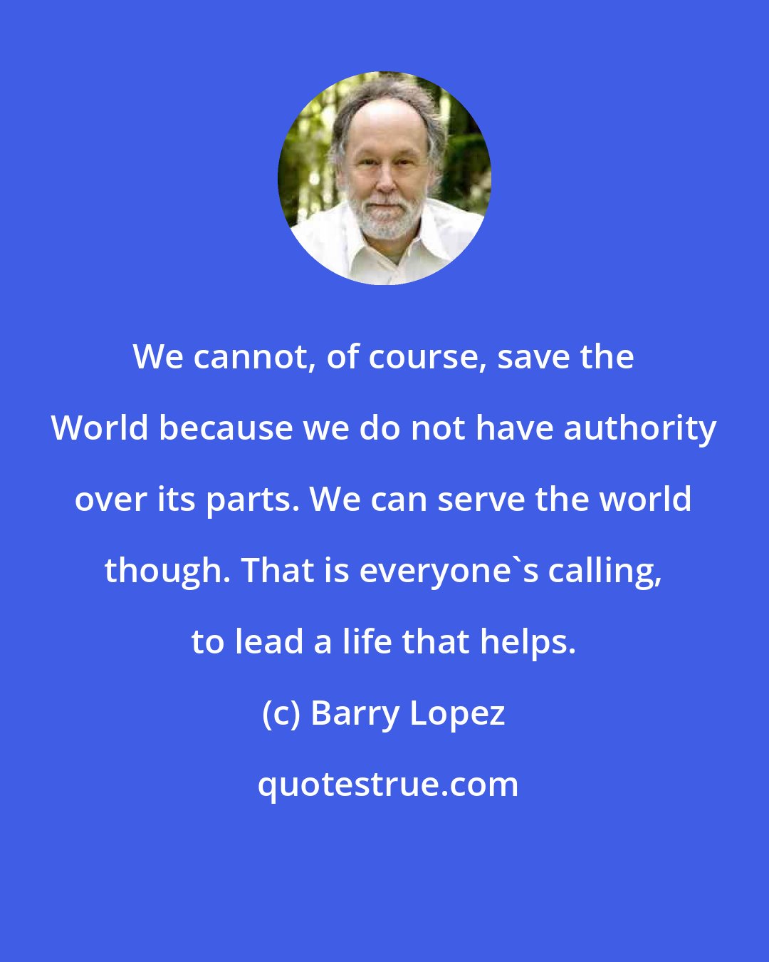 Barry Lopez: We cannot, of course, save the World because we do not have authority over its parts. We can serve the world though. That is everyone's calling, to lead a life that helps.