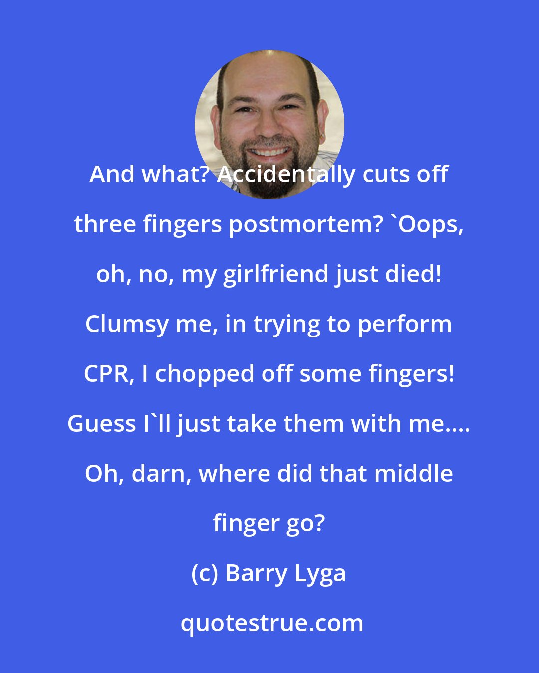 Barry Lyga: And what? Accidentally cuts off three fingers postmortem? 'Oops, oh, no, my girlfriend just died! Clumsy me, in trying to perform CPR, I chopped off some fingers! Guess I'll just take them with me.... Oh, darn, where did that middle finger go?