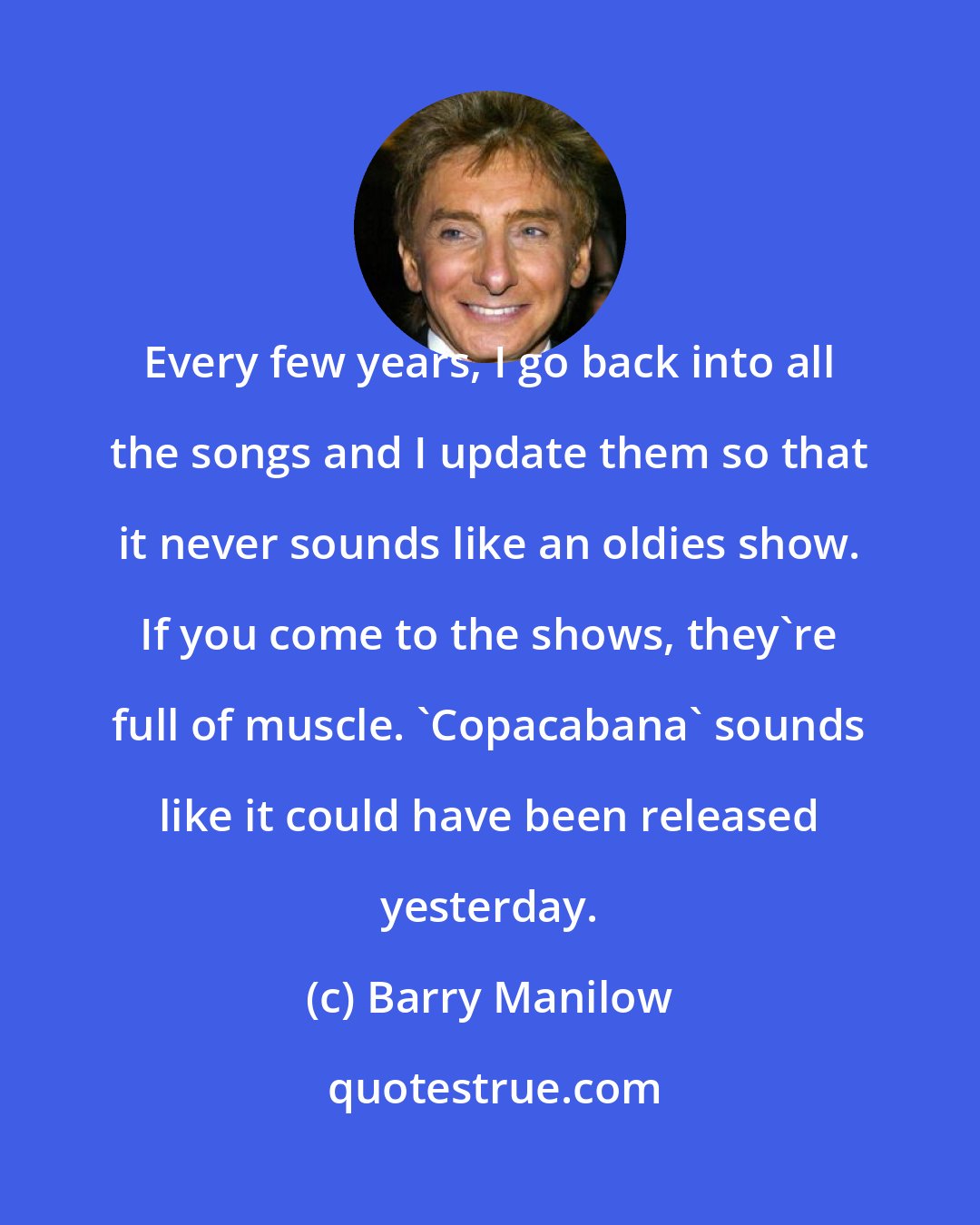 Barry Manilow: Every few years, I go back into all the songs and I update them so that it never sounds like an oldies show. If you come to the shows, they're full of muscle. 'Copacabana' sounds like it could have been released yesterday.