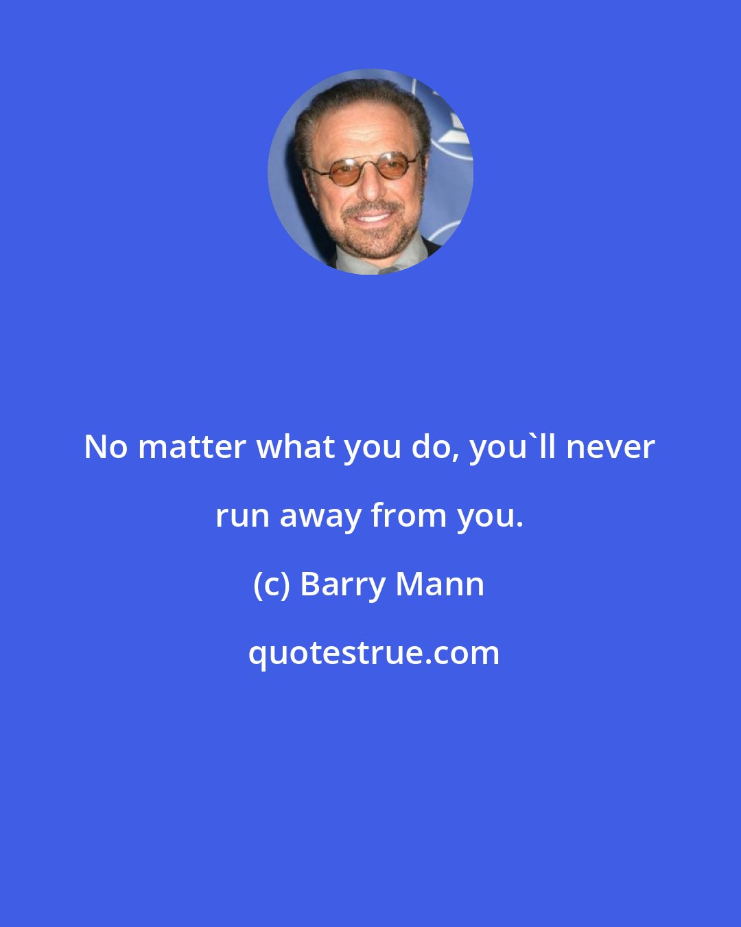 Barry Mann: No matter what you do, you'll never run away from you.