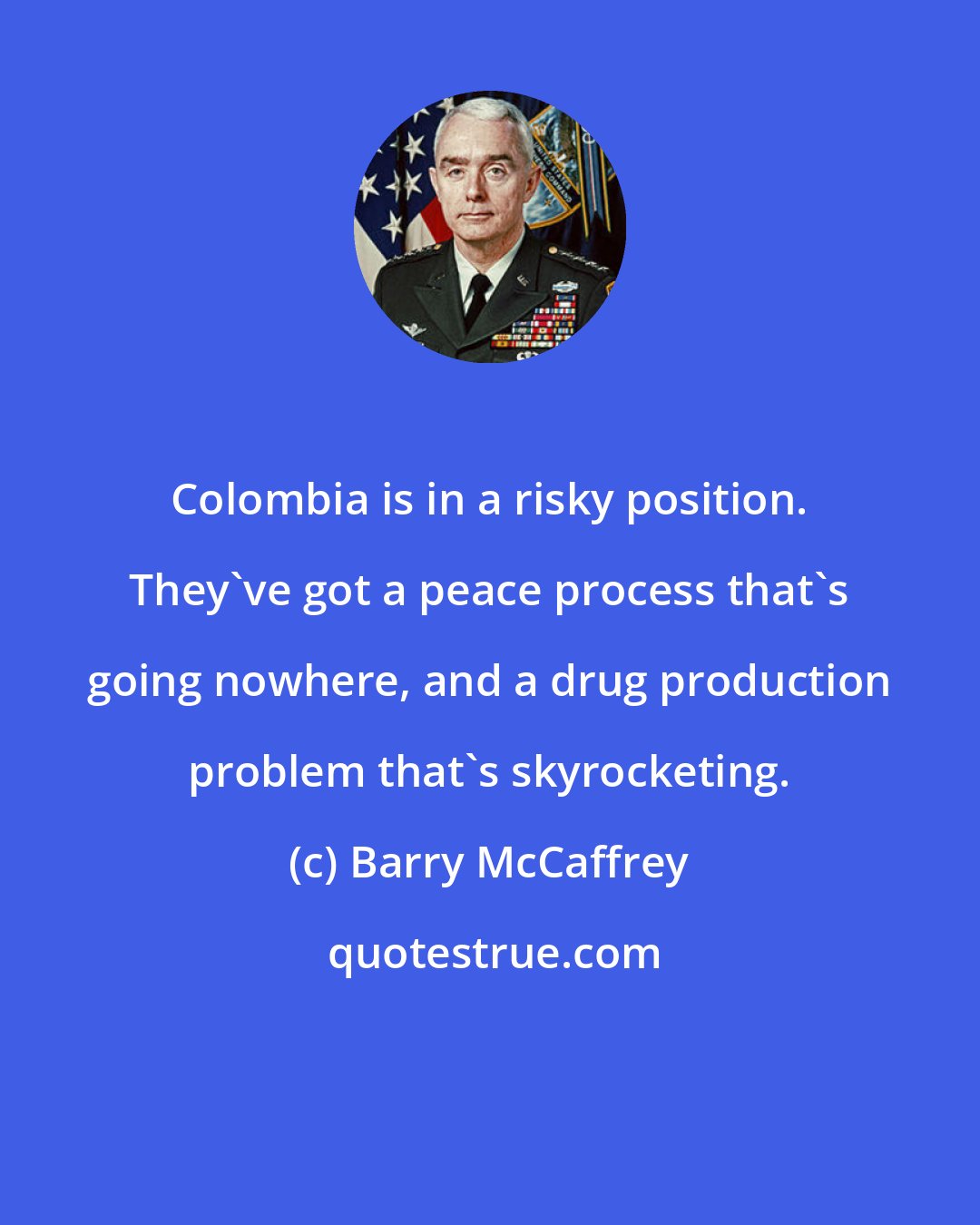 Barry McCaffrey: Colombia is in a risky position. They've got a peace process that's going nowhere, and a drug production problem that's skyrocketing.