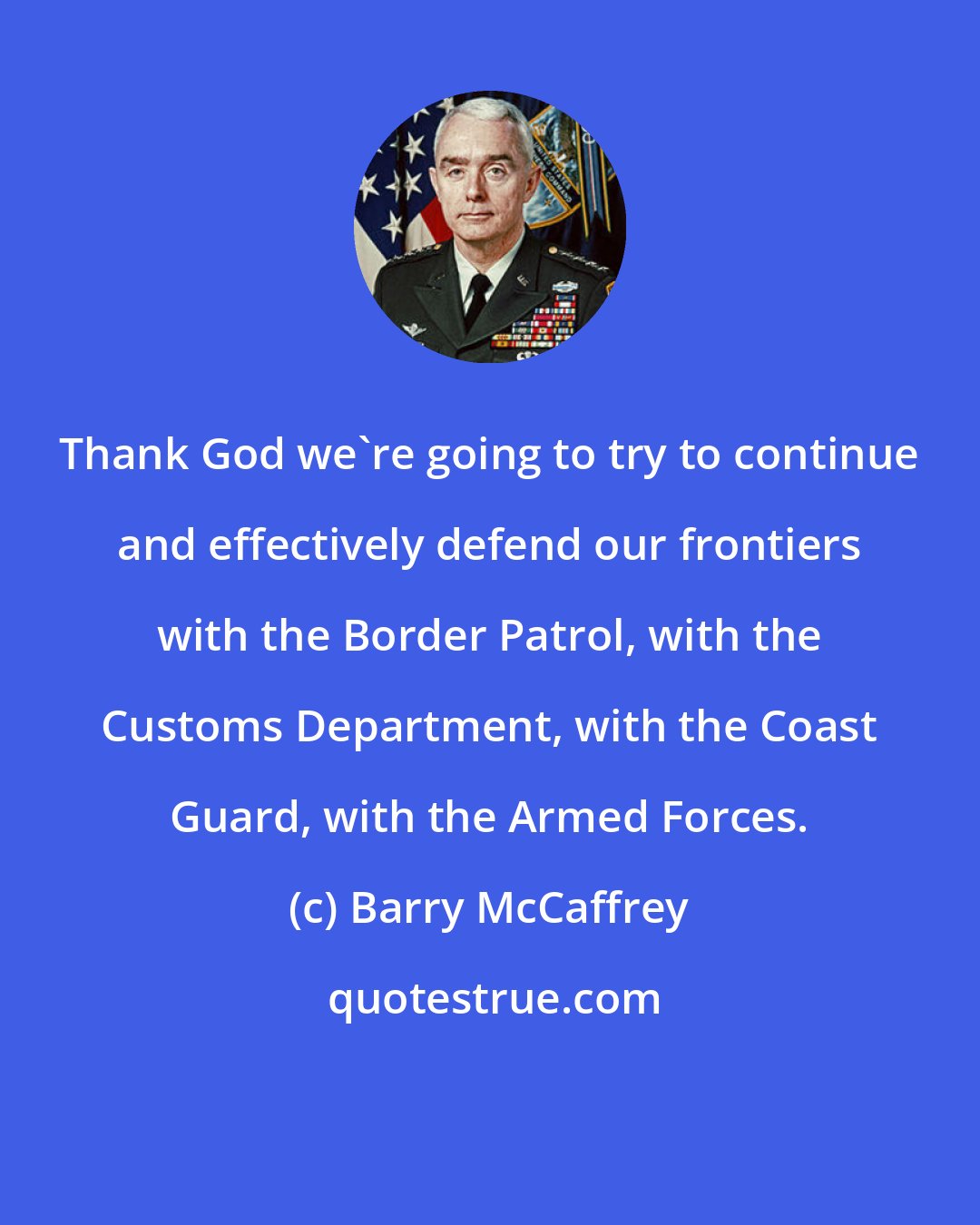 Barry McCaffrey: Thank God we're going to try to continue and effectively defend our frontiers with the Border Patrol, with the Customs Department, with the Coast Guard, with the Armed Forces.
