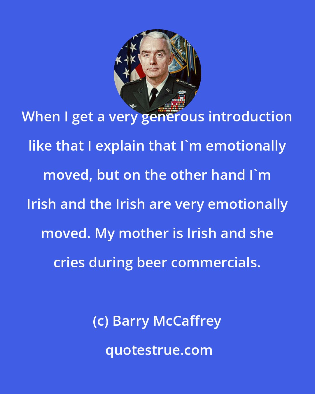 Barry McCaffrey: When I get a very generous introduction like that I explain that I'm emotionally moved, but on the other hand I'm Irish and the Irish are very emotionally moved. My mother is Irish and she cries during beer commercials.