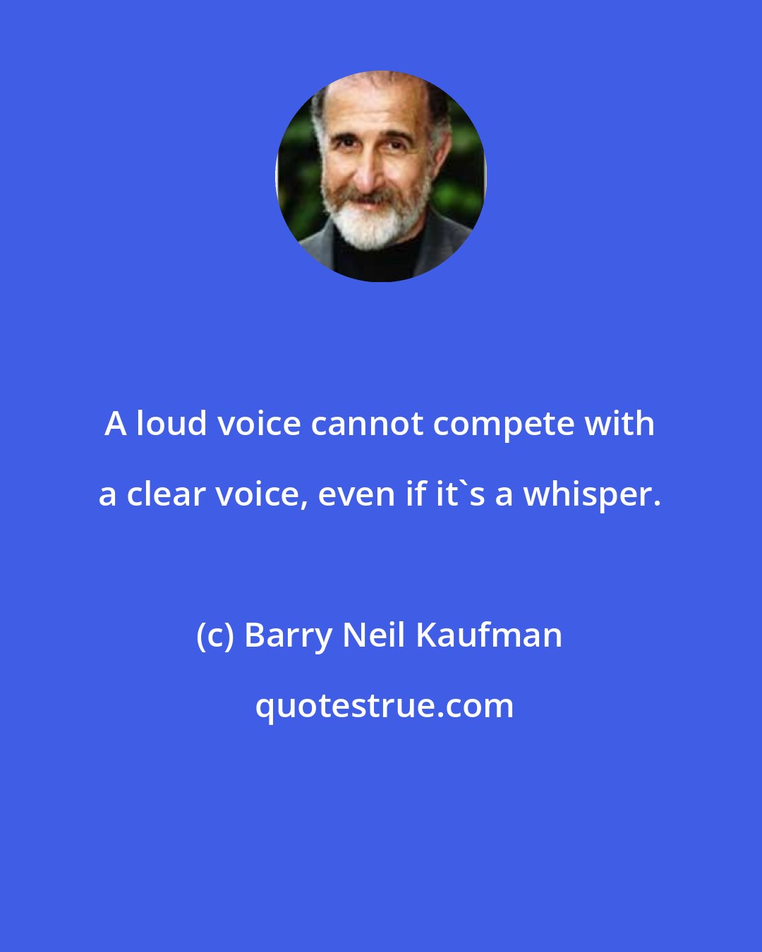 Barry Neil Kaufman: A loud voice cannot compete with a clear voice, even if it's a whisper.