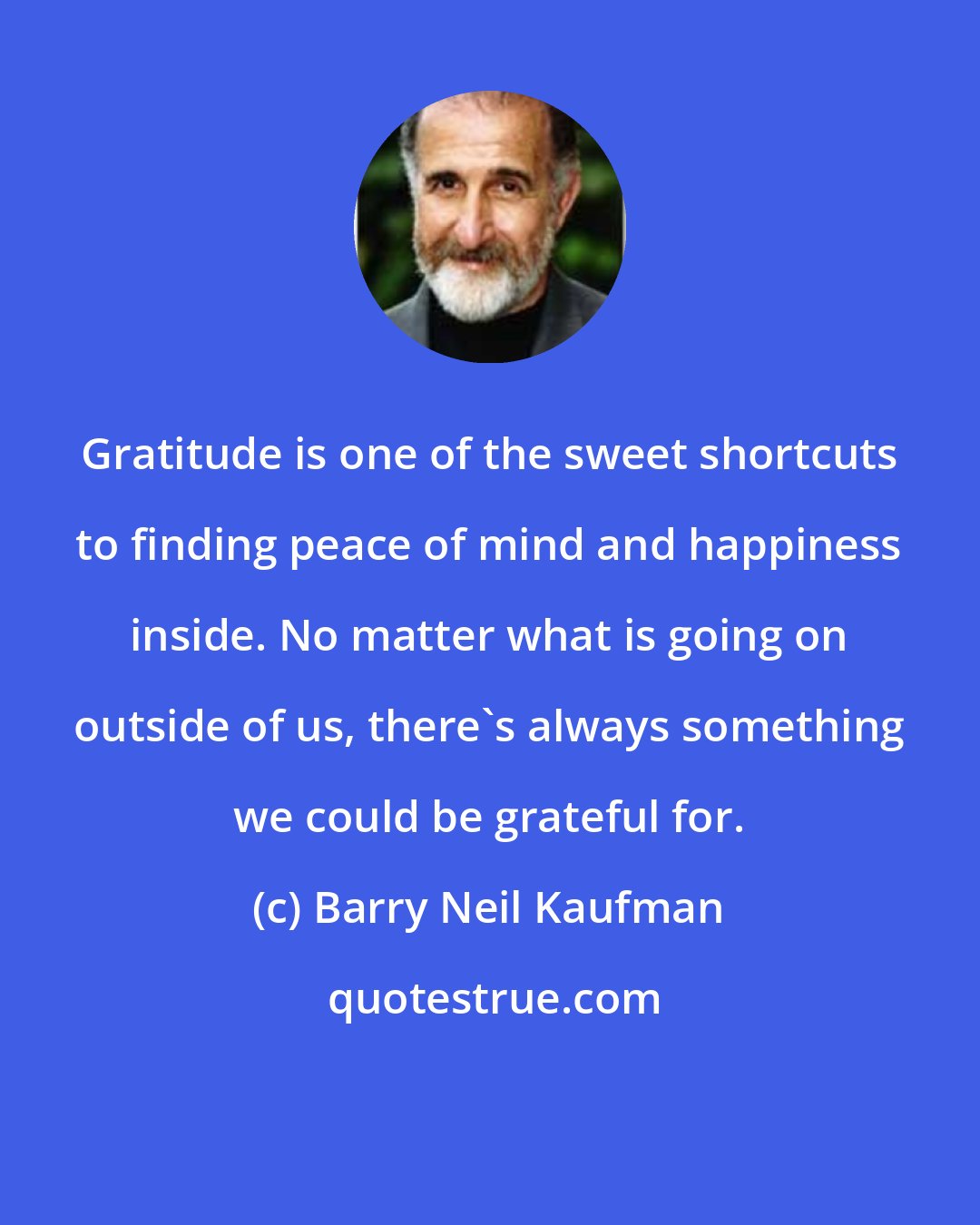 Barry Neil Kaufman: Gratitude is one of the sweet shortcuts to finding peace of mind and happiness inside. No matter what is going on outside of us, there's always something we could be grateful for.