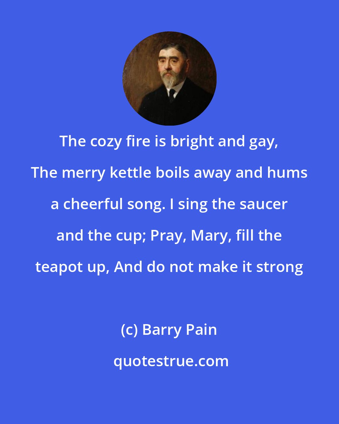 Barry Pain: The cozy fire is bright and gay, The merry kettle boils away and hums a cheerful song. I sing the saucer and the cup; Pray, Mary, fill the teapot up, And do not make it strong