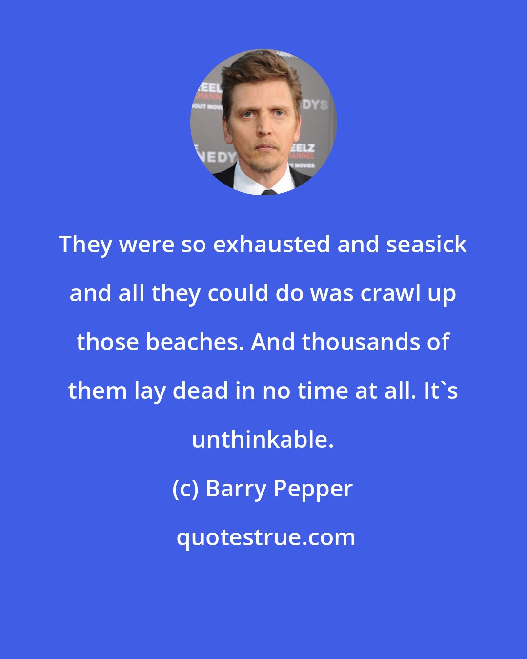 Barry Pepper: They were so exhausted and seasick and all they could do was crawl up those beaches. And thousands of them lay dead in no time at all. It's unthinkable.