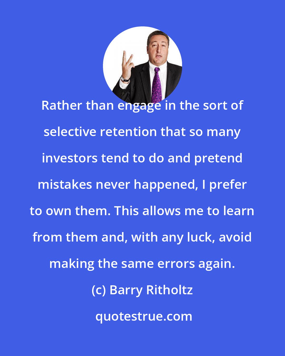 Barry Ritholtz: Rather than engage in the sort of selective retention that so many investors tend to do and pretend mistakes never happened, I prefer to own them. This allows me to learn from them and, with any luck, avoid making the same errors again.