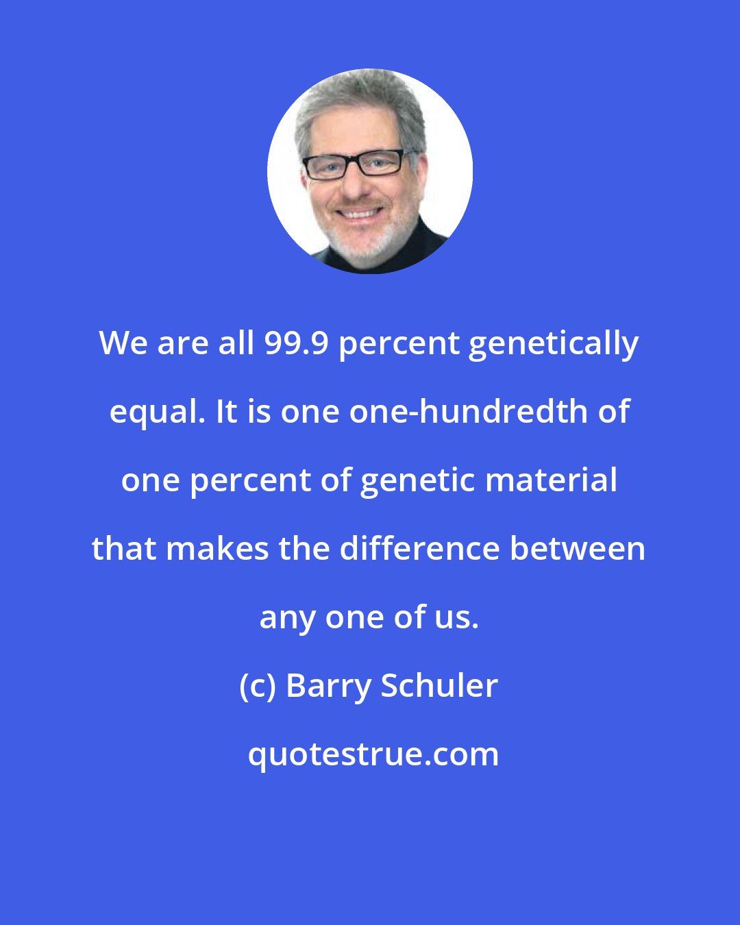 Barry Schuler: We are all 99.9 percent genetically equal. It is one one-hundredth of one percent of genetic material that makes the difference between any one of us.