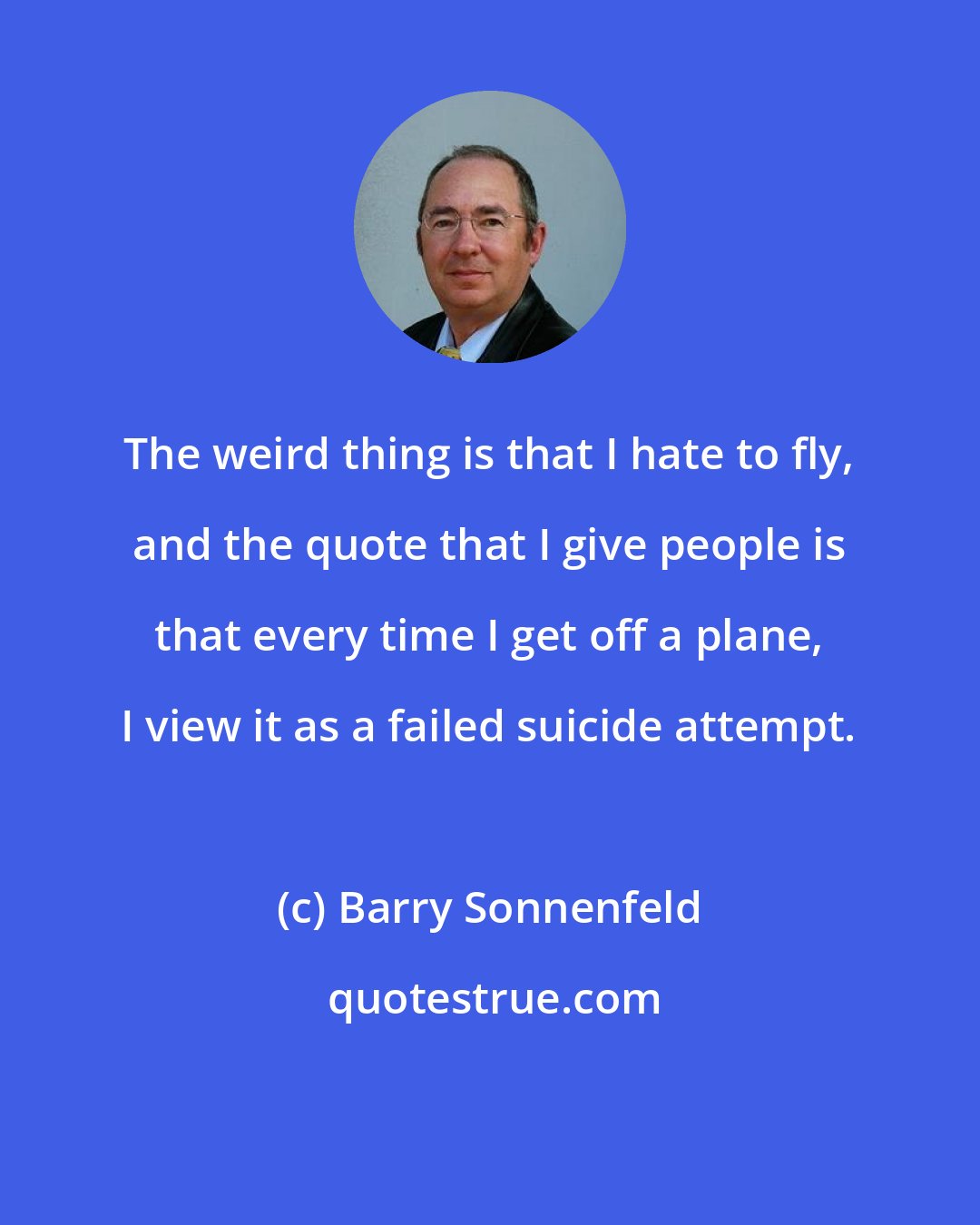 Barry Sonnenfeld: The weird thing is that I hate to fly, and the quote that I give people is that every time I get off a plane, I view it as a failed suicide attempt.