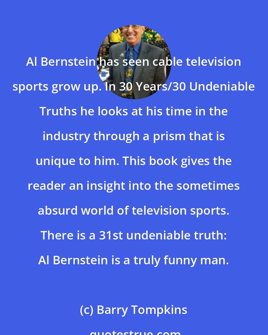 Barry Tompkins: Al Bernstein has seen cable television sports grow up. In 30 Years/30 Undeniable Truths he looks at his time in the industry through a prism that is unique to him. This book gives the reader an insight into the sometimes absurd world of television sports. There is a 31st undeniable truth: Al Bernstein is a truly funny man.