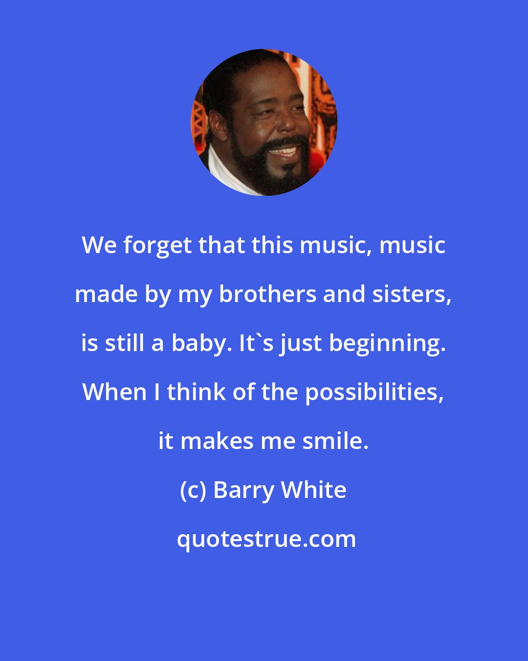 Barry White: We forget that this music, music made by my brothers and sisters, is still a baby. It's just beginning. When I think of the possibilities, it makes me smile.