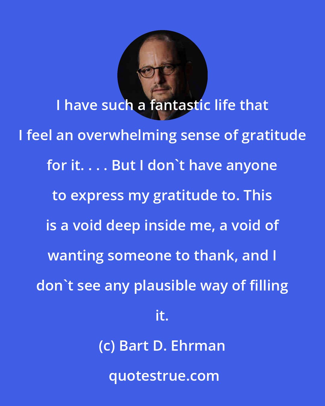 Bart D. Ehrman: I have such a fantastic life that I feel an overwhelming sense of gratitude for it. . . . But I don't have anyone to express my gratitude to. This is a void deep inside me, a void of wanting someone to thank, and I don't see any plausible way of filling it.