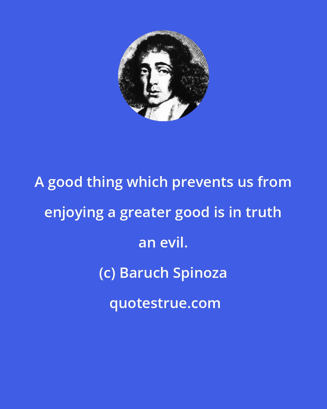 Baruch Spinoza: A good thing which prevents us from enjoying a greater good is in truth an evil.