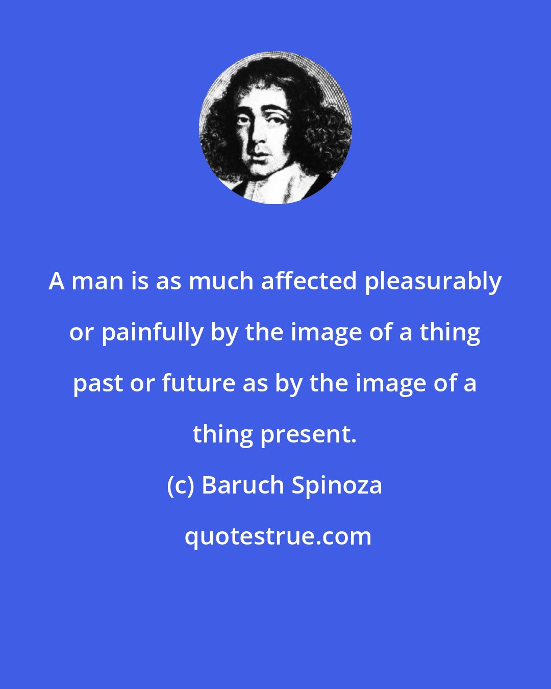 Baruch Spinoza: A man is as much affected pleasurably or painfully by the image of a thing past or future as by the image of a thing present.