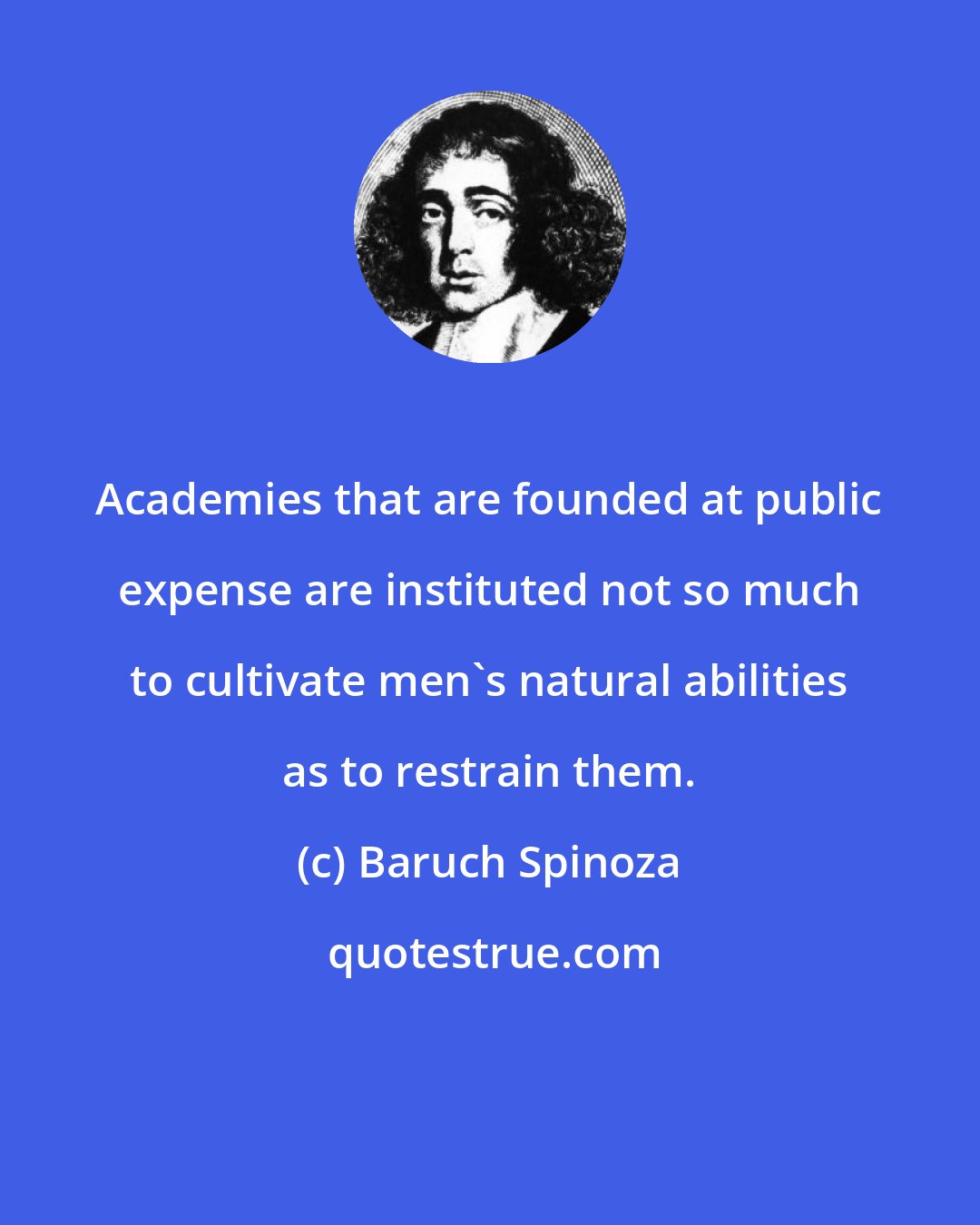 Baruch Spinoza: Academies that are founded at public expense are instituted not so much to cultivate men's natural abilities as to restrain them.