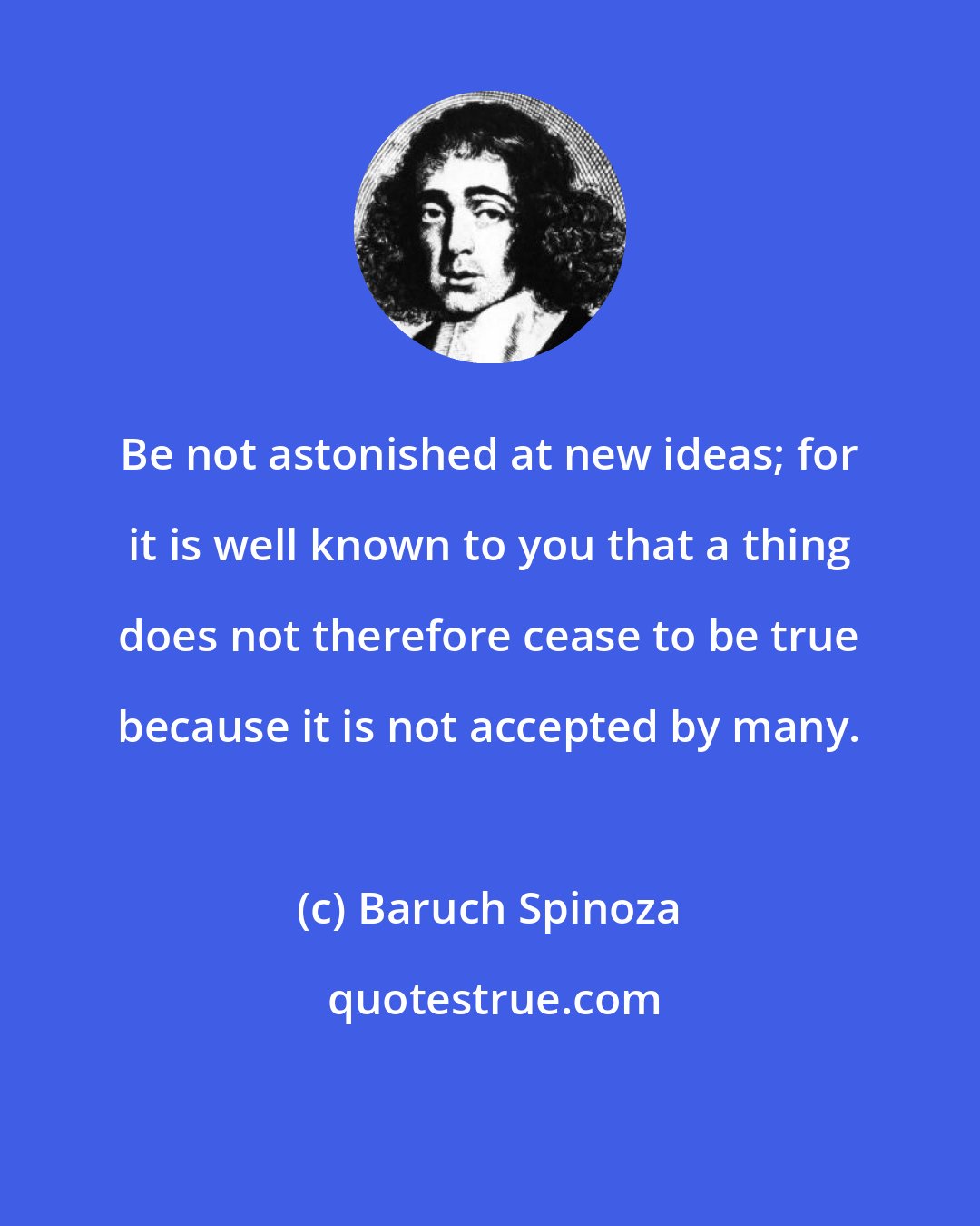 Baruch Spinoza: Be not astonished at new ideas; for it is well known to you that a thing does not therefore cease to be true because it is not accepted by many.