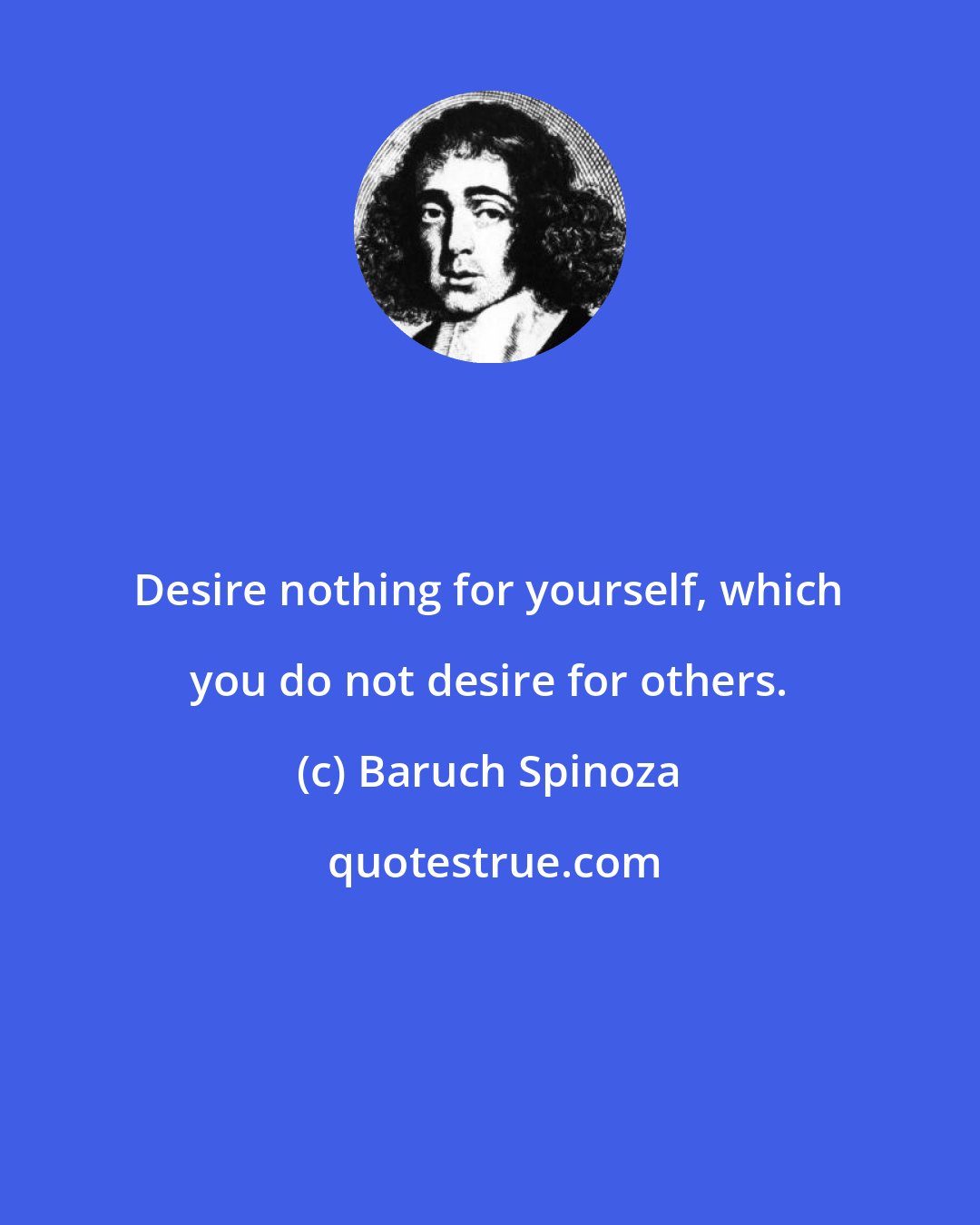 Baruch Spinoza: Desire nothing for yourself, which you do not desire for others.