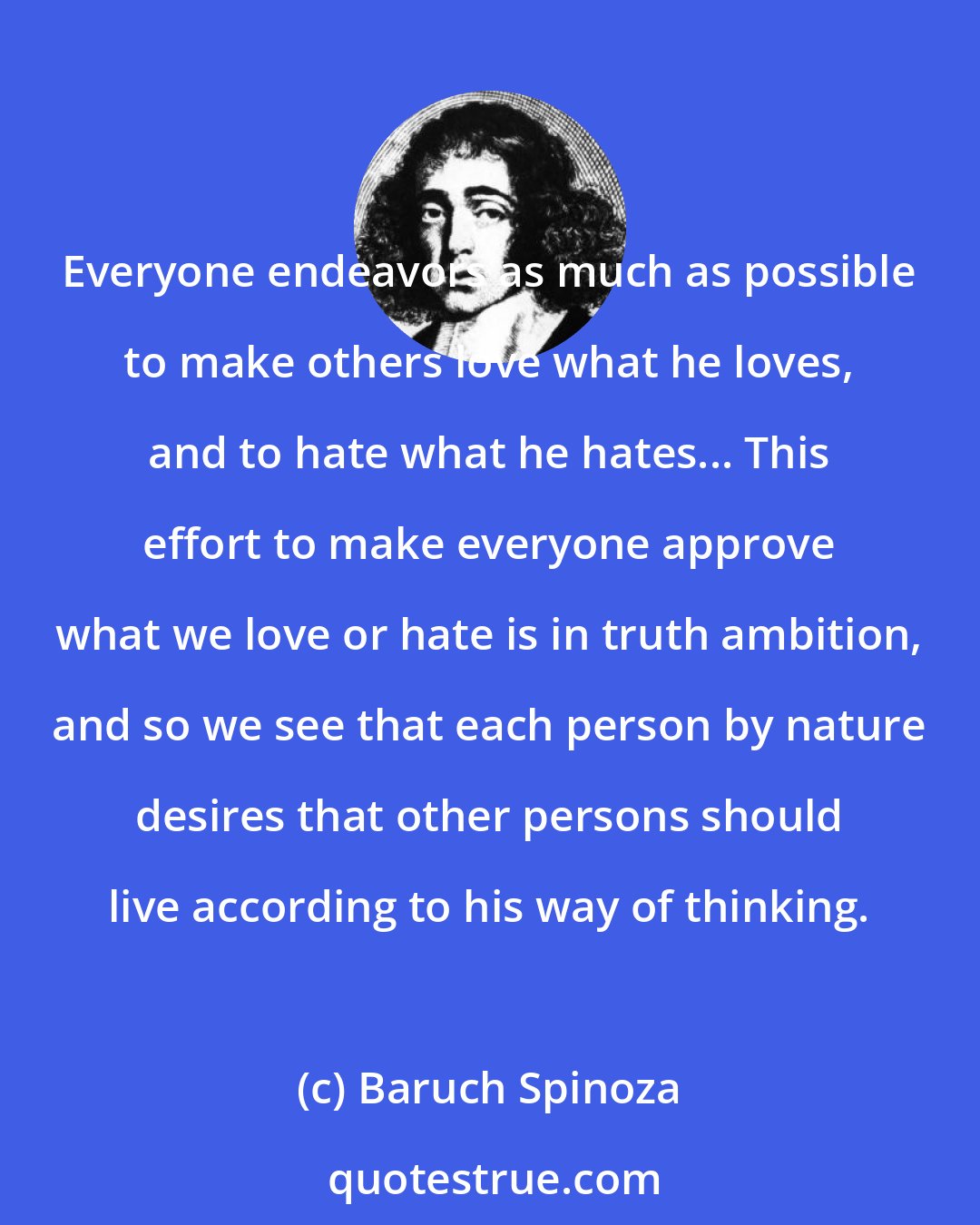 Baruch Spinoza: Everyone endeavors as much as possible to make others love what he loves, and to hate what he hates... This effort to make everyone approve what we love or hate is in truth ambition, and so we see that each person by nature desires that other persons should live according to his way of thinking.