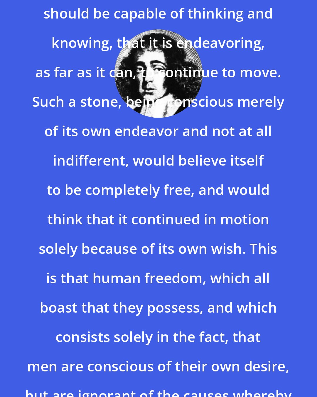 Baruch Spinoza: Further conceive, I beg, that a stone, while continuing in motion, should be capable of thinking and knowing, that it is endeavoring, as far as it can, to continue to move. Such a stone, being conscious merely of its own endeavor and not at all indifferent, would believe itself to be completely free, and would think that it continued in motion solely because of its own wish. This is that human freedom, which all boast that they possess, and which consists solely in the fact, that men are conscious of their own desire, but are ignorant of the causes whereby that desire has been determined.