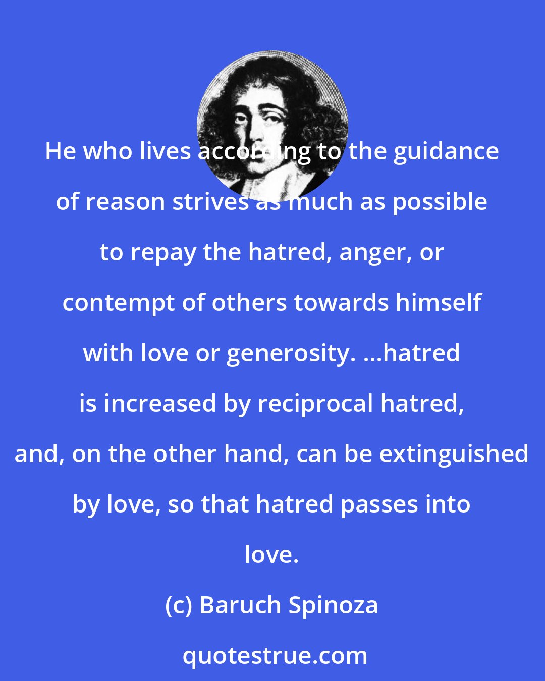 Baruch Spinoza: He who lives according to the guidance of reason strives as much as possible to repay the hatred, anger, or contempt of others towards himself with love or generosity. ...hatred is increased by reciprocal hatred, and, on the other hand, can be extinguished by love, so that hatred passes into love.