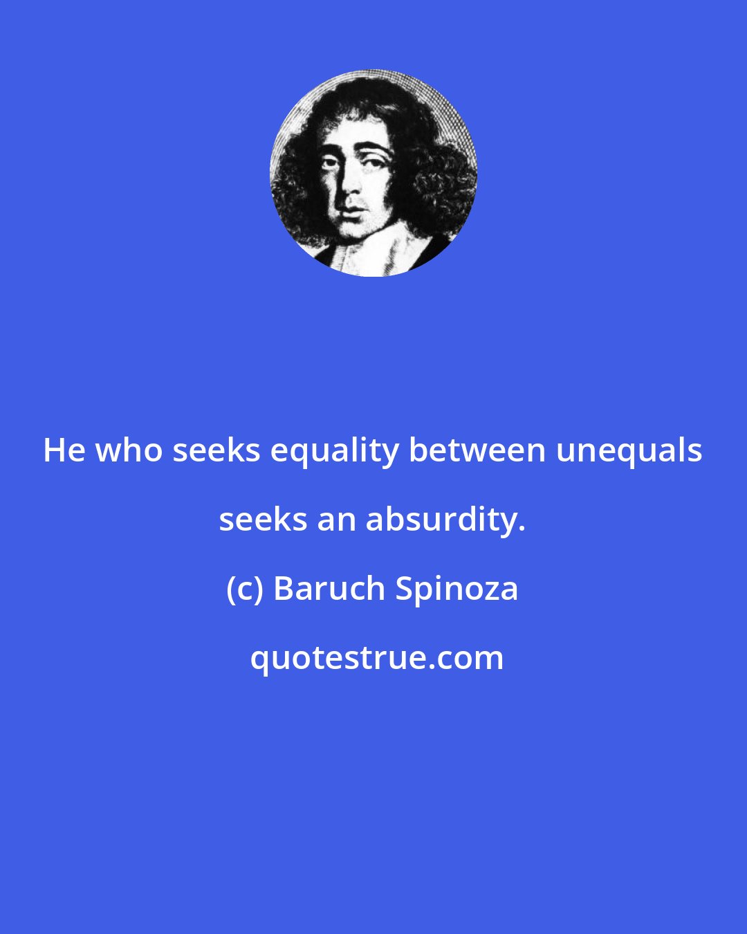 Baruch Spinoza: He who seeks equality between unequals seeks an absurdity.