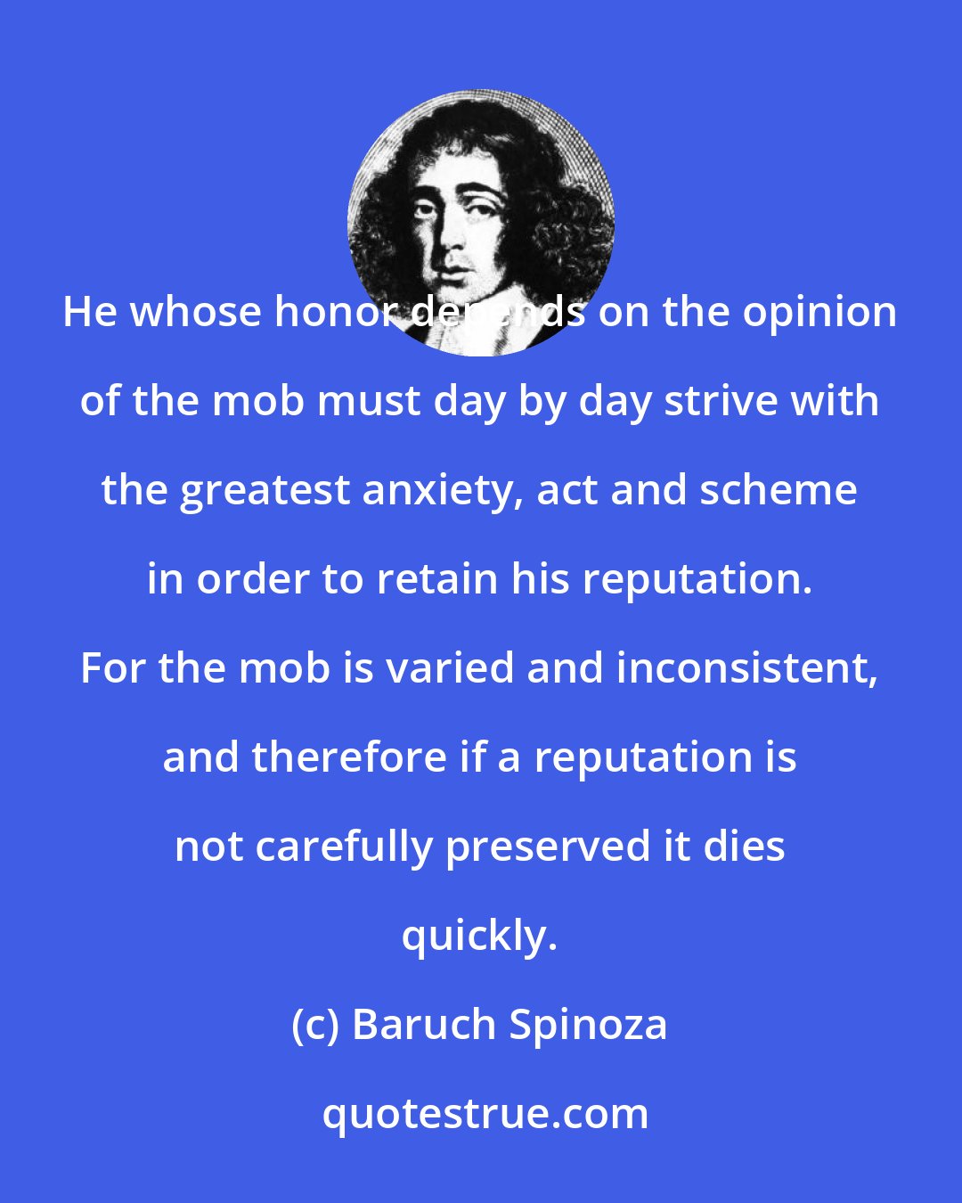 Baruch Spinoza: He whose honor depends on the opinion of the mob must day by day strive with the greatest anxiety, act and scheme in order to retain his reputation. For the mob is varied and inconsistent, and therefore if a reputation is not carefully preserved it dies quickly.