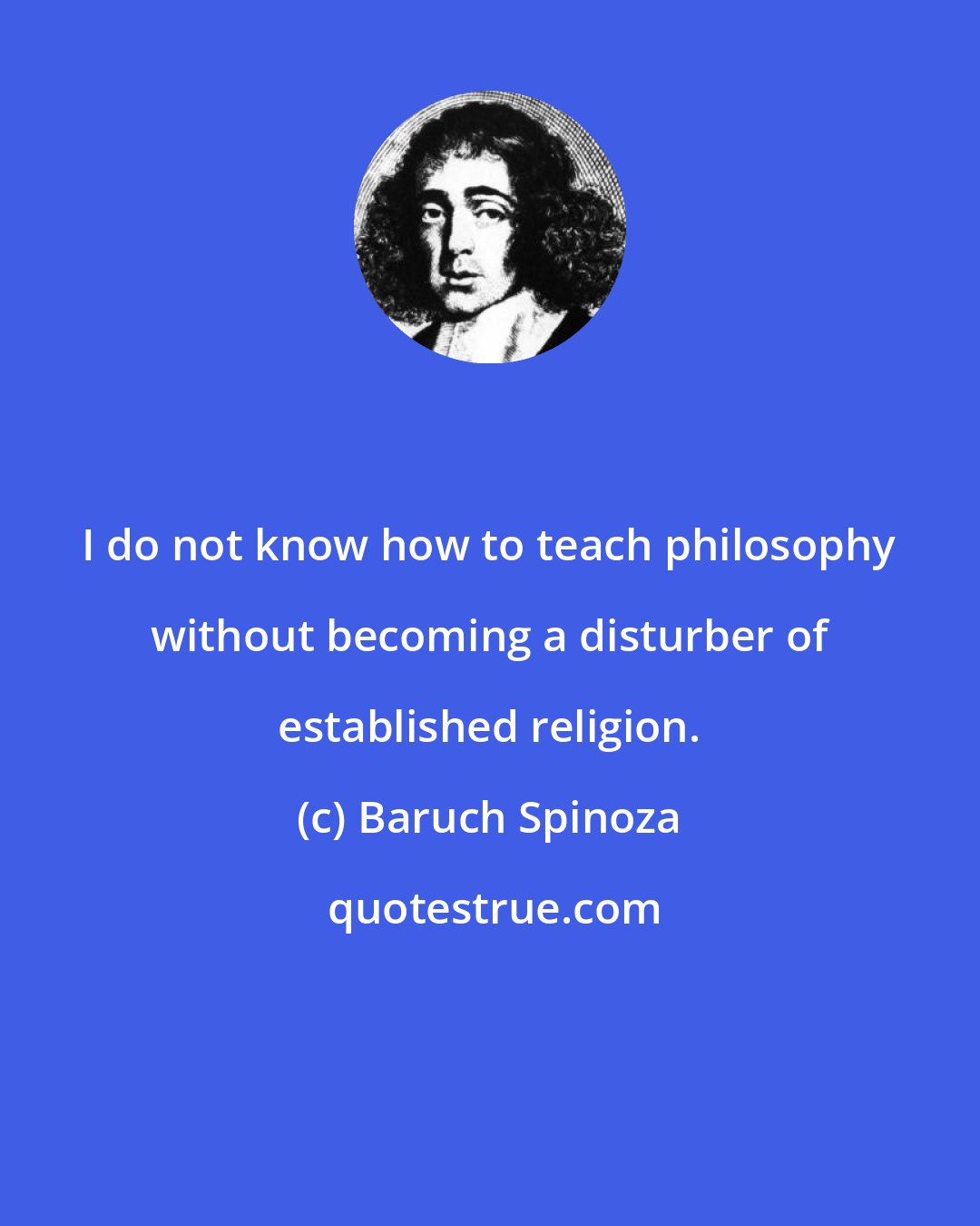 Baruch Spinoza: I do not know how to teach philosophy without becoming a disturber of established religion.