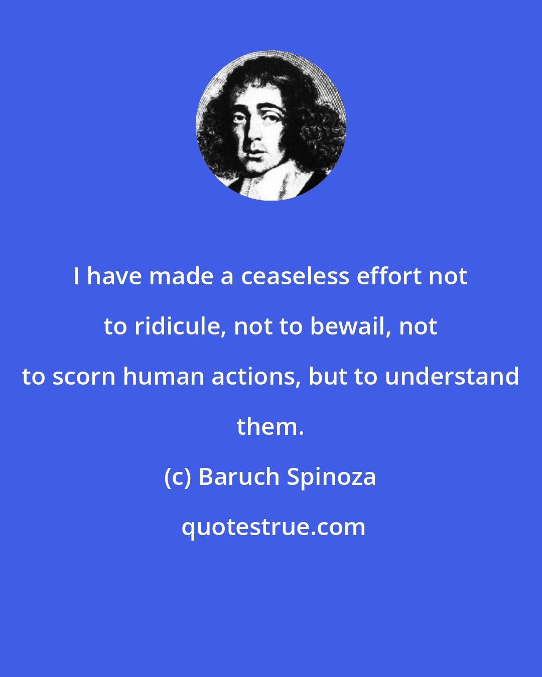 Baruch Spinoza: I have made a ceaseless effort not to ridicule, not to bewail, not to scorn human actions, but to understand them.