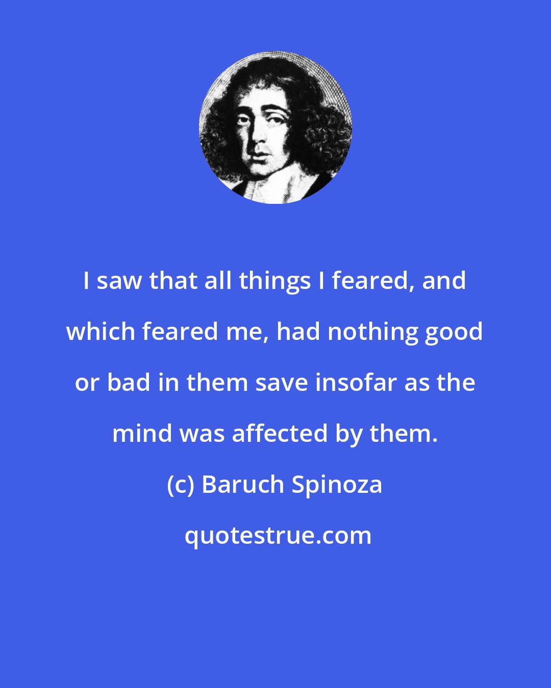 Baruch Spinoza: I saw that all things I feared, and which feared me, had nothing good or bad in them save insofar as the mind was affected by them.