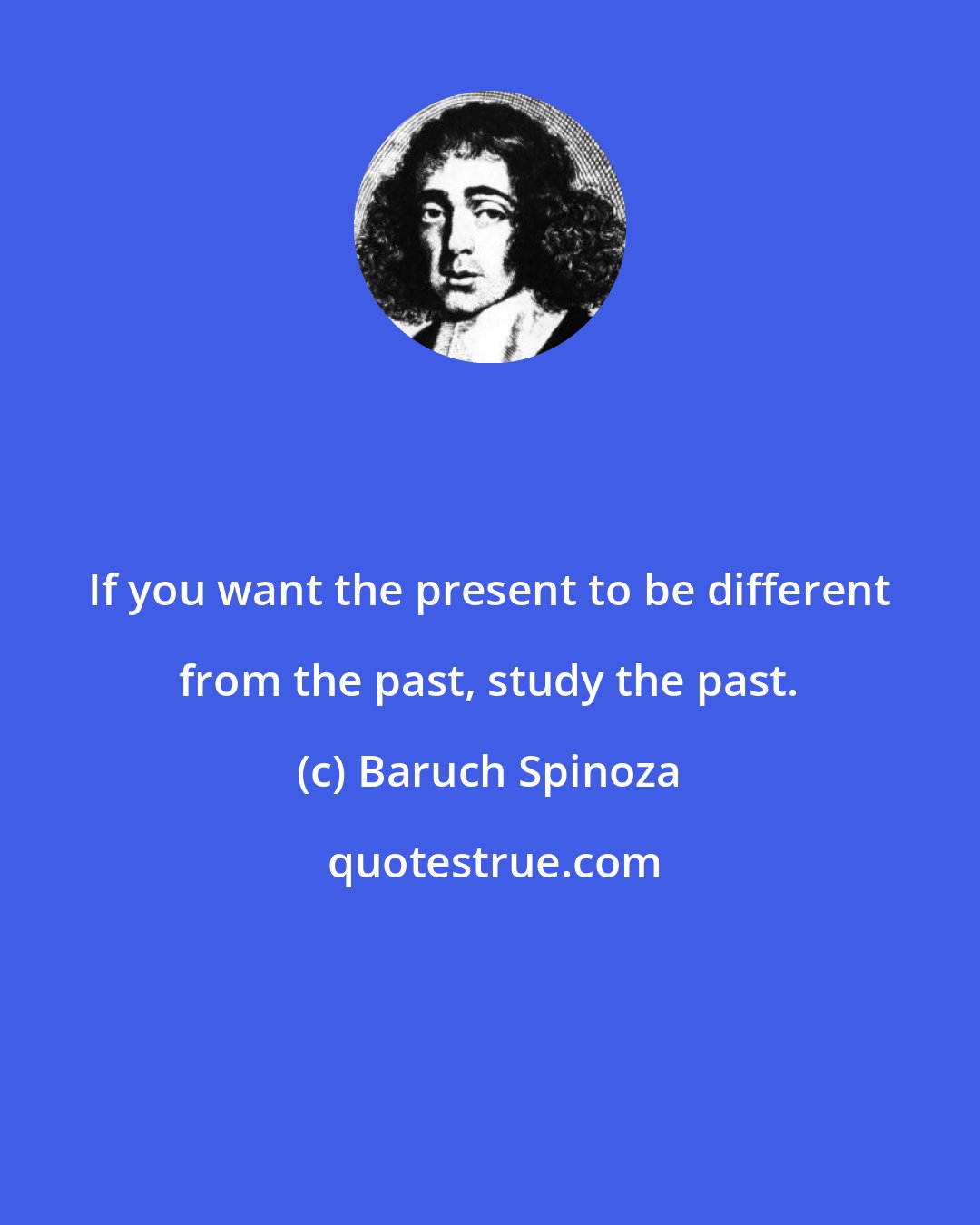 Baruch Spinoza: If you want the present to be different from the past, study the past.