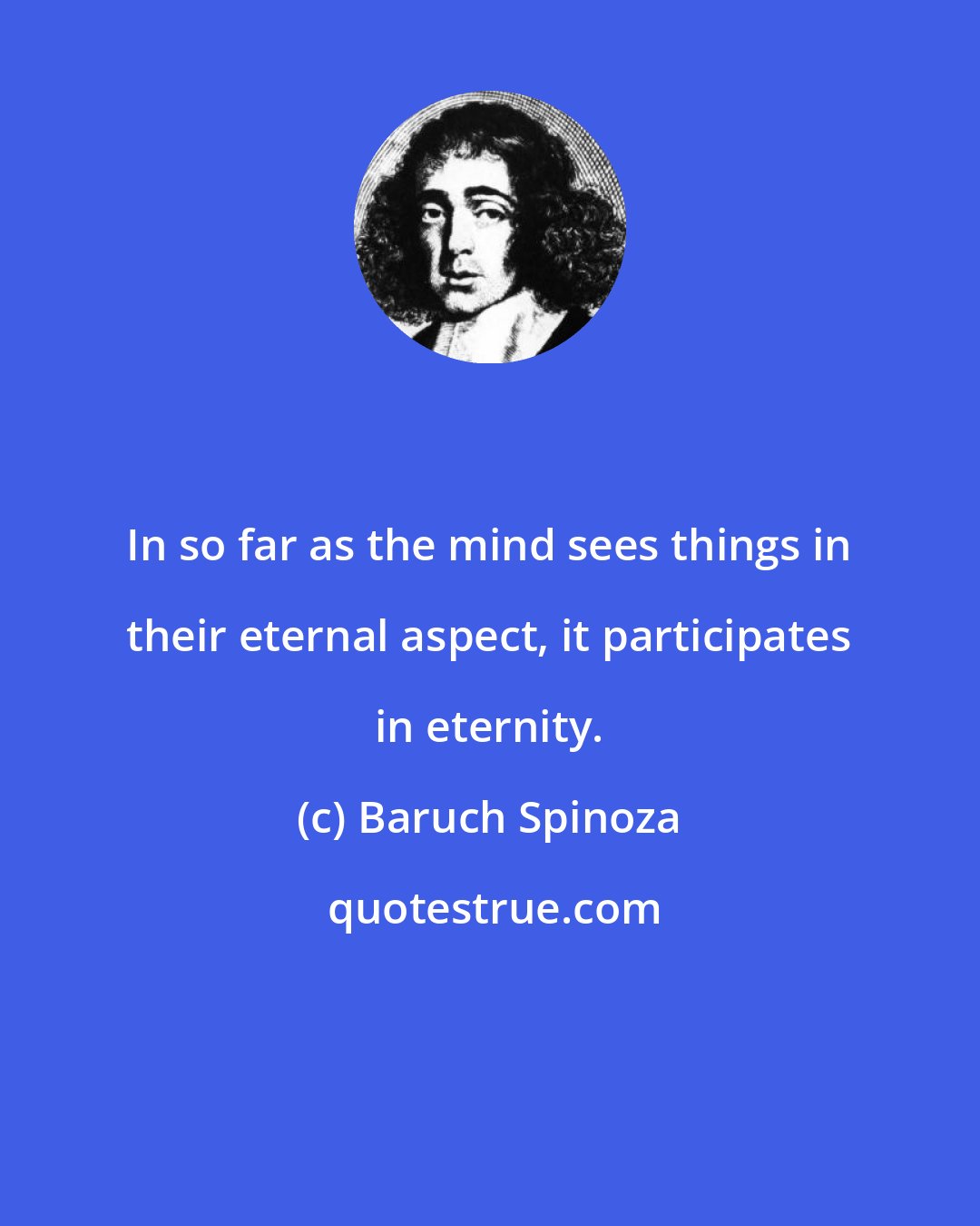 Baruch Spinoza: In so far as the mind sees things in their eternal aspect, it participates in eternity.