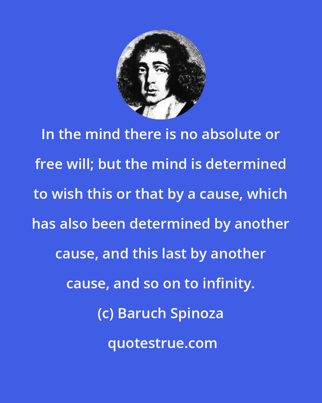 Baruch Spinoza: In the mind there is no absolute or free will; but the mind is determined to wish this or that by a cause, which has also been determined by another cause, and this last by another cause, and so on to infinity.