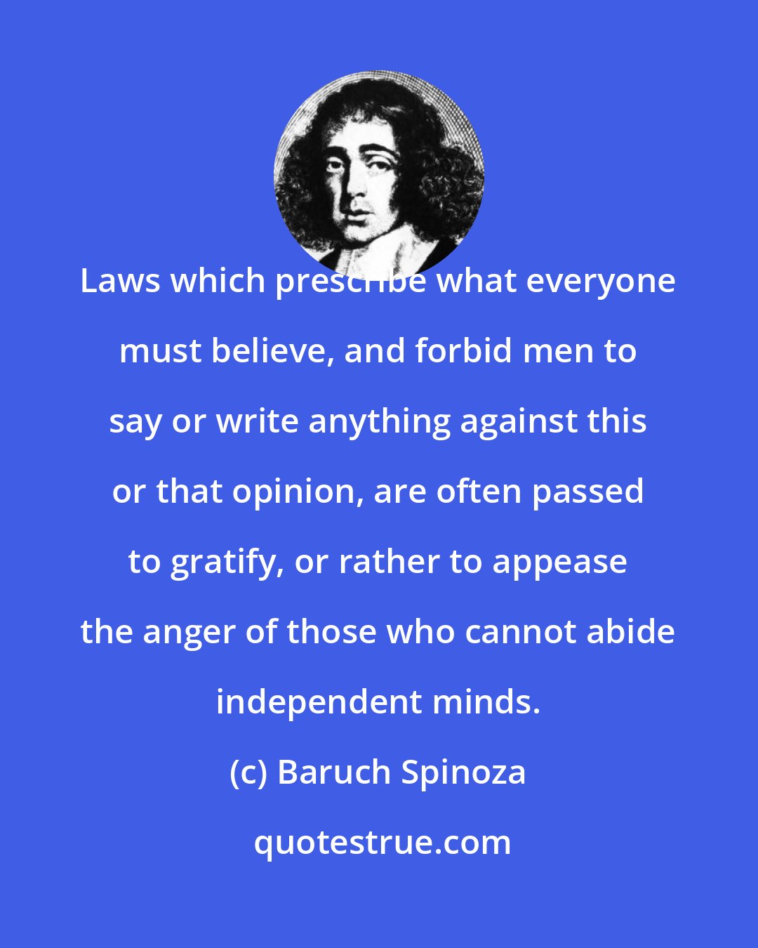 Baruch Spinoza: Laws which prescribe what everyone must believe, and forbid men to say or write anything against this or that opinion, are often passed to gratify, or rather to appease the anger of those who cannot abide independent minds.