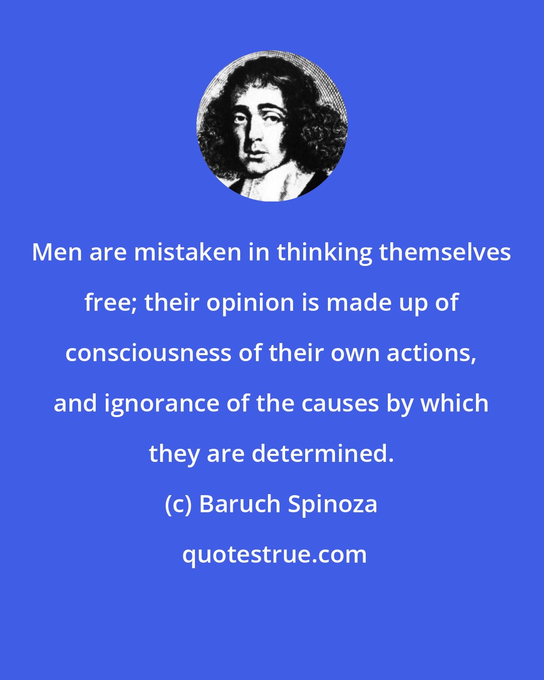 Baruch Spinoza: Men are mistaken in thinking themselves free; their opinion is made up of consciousness of their own actions, and ignorance of the causes by which they are determined.