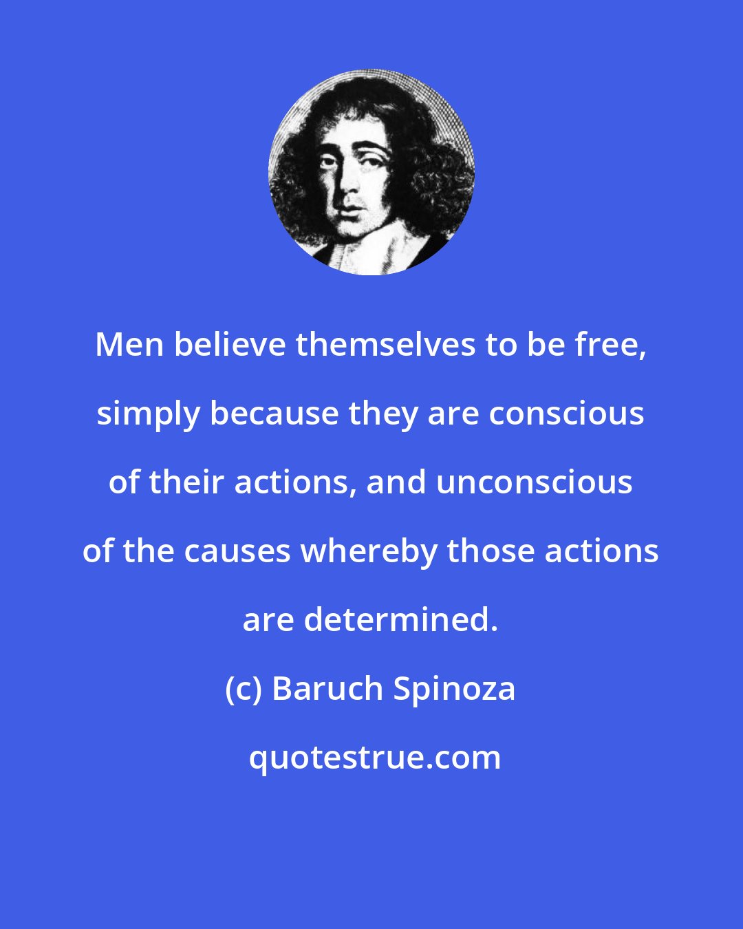 Baruch Spinoza: Men believe themselves to be free, simply because they are conscious of their actions, and unconscious of the causes whereby those actions are determined.