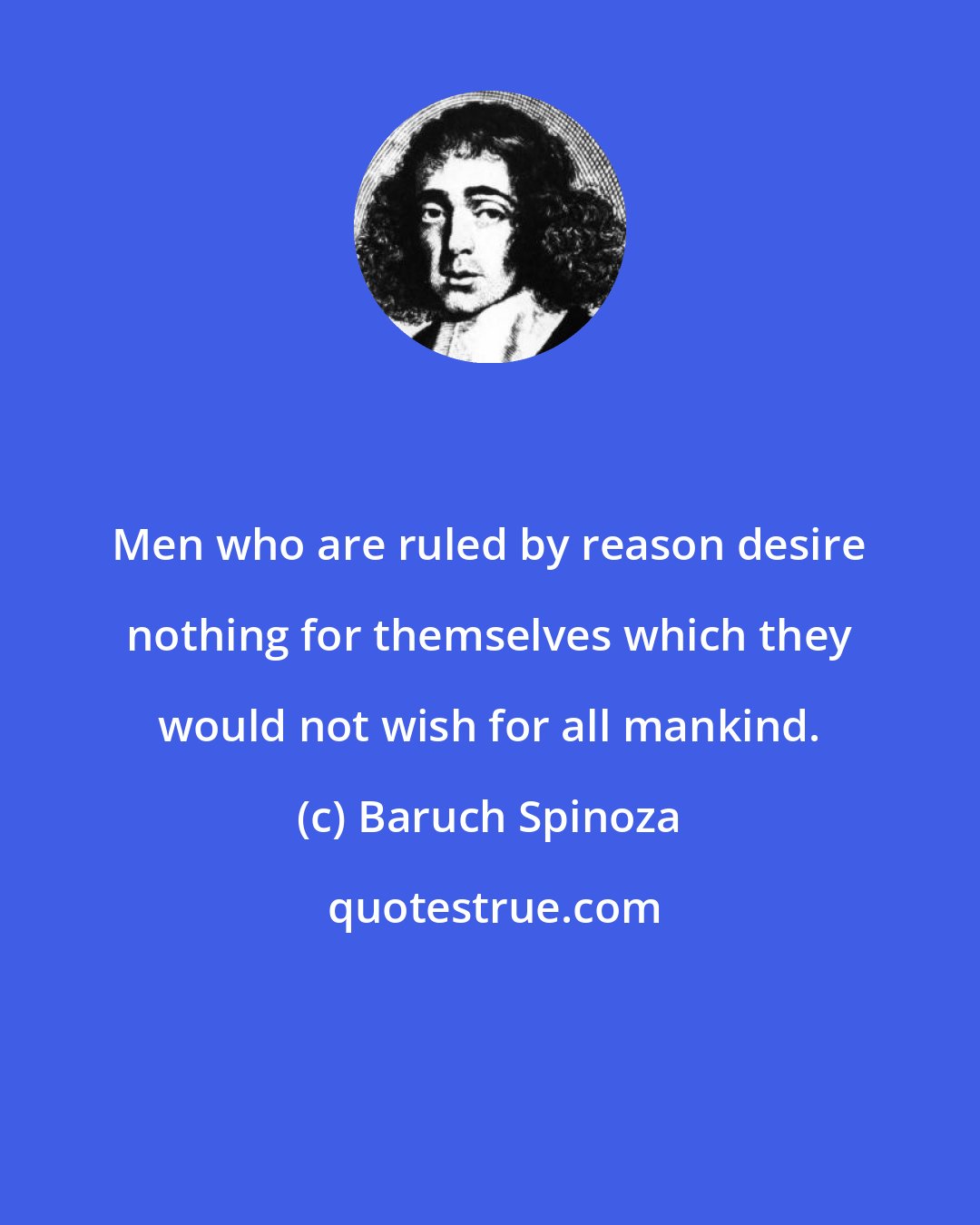 Baruch Spinoza: Men who are ruled by reason desire nothing for themselves which they would not wish for all mankind.